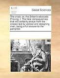 The crisis: or, the Briton's advocate. Proving, I. The fatal consequences that will certainly ensue from the snares laid by wicked and designing men, being a full answer to the pamphlet