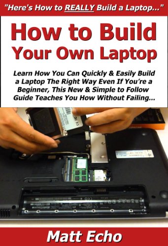 How to Build Your Own Laptop: Learn How You Can Quickly & Easily Build a Laptop The Right Way Even If You're a Beginner, This New & Simple to Follow Guide Teaches You How Without Failing