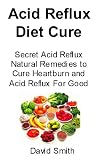 Acid Reflux Diet Cure: Secret Acid Reflux Natural Remedies to Cure Heartburn and Acid Reflux for Good Acid Reflux Diet Cure: Secret Acid Reflux Natural Remedies to Cure Heartburn and Acid Reflux for Good