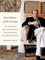 Breakfast with Lucian: The Astounding Life and Outrageous Times of Britain's Great Modern Painter Breakfast with Lucian: The Astounding Life and Outrageous Times of Britain's Great Modern Painter