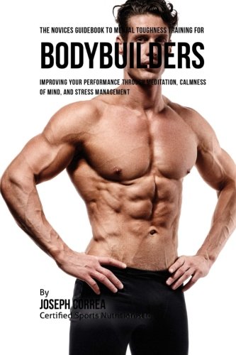 The Novices Guidebook To Mental Toughness Training For Bodybuilders: Improving Your Performance Through Meditation, Calmness Of Mind, And Stress Management