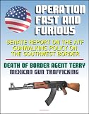 Operation Fast and Furious: Senate Report on the ATF Gunwalking Policy on the Southwest Border, Mexican Gun Trafficking, Death of U.S. Border Patrol Agent Brian Terry, Mexico Drug Violence