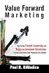 Value Forward Marketing: How to Use Thought Leadership and Return-on-Investment Calculations to Cost Effectively Turn Prospects Into Buyers