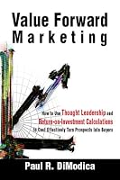 Value Forward Marketing: How to Use Thought Leadership and Return-on-Investment Calculations to Cost Effectively Turn Prospects Into Buyers