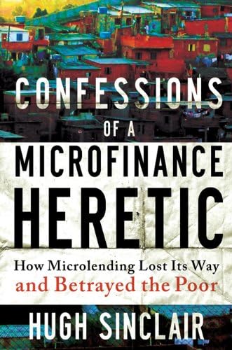 Confessions of a Microfinance Heretic: How Microlending Lost Its Way and Betrayed the Poor