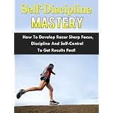 Self-Discipline Mastery - How To Develop Razor Sharp Focus, Discipline And Self-Control To Get Results Fast!
