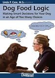 Dog Food Logic: Making Smart Decisions for Your Dog in an Age of Too Many Choices