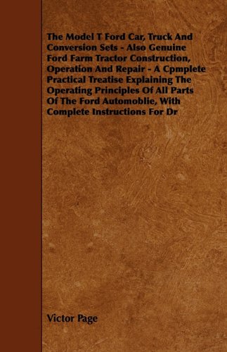 The Model T Ford Car, Truck And Conversion Sets - Also Genuine Ford Farm Tractor Construction, Operation And Repair - A Cpmplete Practical Treatise ... Automoblie, With Complete Instructions For Dr