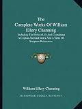 The Complete Works Of William Ellery Channing: Including The Perfect Life And Containing A Copious General Index And A Table Of Scripture References