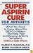 Super Aspirin Cure for Arthritis: What You Need to Know About the Breakthrough Drugs That Stop Pain and Reverse Arthritis Symptoms Without Side Effects