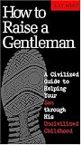How To Raise A Gentleman A Civilized Guide To Helping Your Son Through His Uncivilized Childhood