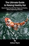 The Ultimate Guide to Raising Healthy Koi: How to Keep Your Koi Fish Happy and Healthy, Without Spending a Fortune