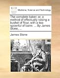 The complete baker; or, a method of effectually raising a bushel of flour, with a tea-spoonful of barm: ... By James Stone, ...