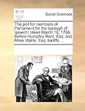 The Poll for Members of Parliament for the Borough of Ipswich; Taken March 16, 1768, Before Humphry Rant, Esq; And Miles Wallis, Esq; Bailiffs. ...