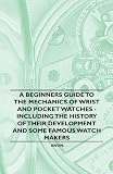 A Beginner's Guide to the Mechanics of Wrist and Pocket Watches - Including the History of Their Development and Some Famous Watch Makers