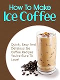 How To Make Iced Coffee: Quick, Easy And Delicious Iced Coffee Recipes Youre Sure To Love!