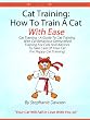 Cat Training: How To Train A Cat With Ease [Cat Training - A Guide To Cat Training With Cat Behaviour Demystified, Training And Advices To Take Care Of Your Cat For Happy Cat Training!]