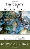 The Beauty of the Background: The Collected Short Stories of Raymond G. Pierce (Volume 2)