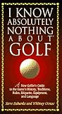 I Know Absolutely Nothing About Golf: A New Golfer's Guide to the Game's History, Traditions, Rules, Etiquette, Equipment, and Language