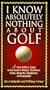 I Know Absolutely Nothing About Golf: A New Golfer's Guide to the Game's History, Traditions, Rules, Etiquette, Equipment, and Language