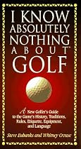 I Know Absolutely Nothing About Golf: A New Golfer's Guide to the Game's History, Traditions, Rules, Etiquette, Equipment, and Language