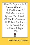How To Capture And Govern Gibraltar: A Vindication Of Civil Government Against The Attacks Of The Ex-Governor Sir Robert Gardiner, In His Secret And Unlicensed Report (1856)