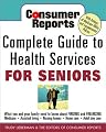 Consumer Reports Complete Guide to Health Services for Seniors : What Your Family Needs to Know About Finding and Financing, Medicare, Assisted Living, Nursing Homes, Home Care, Adult Day Care