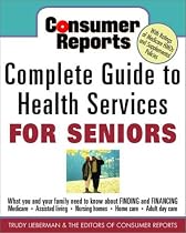 Consumer Reports Complete Guide to Health Services for Seniors : What Your Family Needs to Know About Finding and Financing, Medicare, Assisted Living, Nursing Homes, Home Care, Adult Day Care