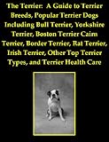 The Terrier: A Guide to Terrier Breeds, Popular Terrier Dogs Including Bull Terrier, Yorkshire Terrier, Boston Terrier Cairn Terrier, Border Terrier, Rat ... Top Terrier Types, and Terrier Health Care
