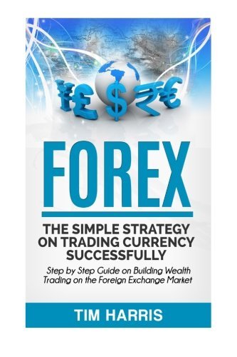 Forex: The Simple Strategy on Trading Currency Successfully - Step by Step Guide on Building Wealth Trading on the Foreign Exchange Market