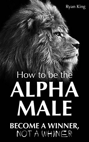 Alpha Male: How To Be The Alpha Male - Become a WINNER, not a Whiner: How to Attract Women, Become More Confident and Achieve Super Success