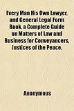 Every Man His Own Lawyer, and General Legal Form Book, a Complete Guide on Matters of Law and Business for Conveyancers, Justices of the Peace,