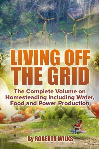 Living Off the Grid: The Complete Volume on Homesteading including Water, Food and Power Production, by Roberts Wilks