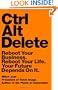 Ctrl Alt Delete: Reboot Your Business. Reboot Your Life. Your Future Depends on It