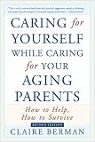 Caring for Yourself While Caring for Your Aging Parents: How to Help, How to Survive