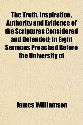 The Truth, Inspiration, Authority and Evidence of the Scriptures Considered and Defended; In Eight Sermons Preached Before the University of