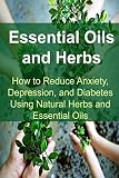 Essential Oils and Herbs:  How to Reduce Anxiety, Depression, and Diabetes Using Natural Herbs and Essential Oils: Essential Oils, Essential Oils ... Oils Books, Essential Oils for Beginners
