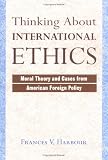 Thinking About International Ethics: Moral Theory And Cases From American Foreign Policy
