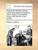 Poems by William Collins, Containing Oriental Eclogues, Odes, Dirge in Cymbeline, Song; With the Life of the Author.