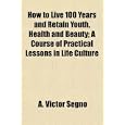 How To Live 100 Years And Retain Youth, Health And Beauty; A Course Of Practical Lessons In Life Culture