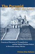 The Pyramid under the Cross: Franciscan Discourses of Evangelization and the Nahua Christian Subject in Sixteenth-century Mexico