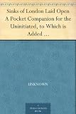 Sinks of London Laid Open A Pocket Companion for the Uninitiated, to Which is Added a Modern Flash Dictionary Containing all the Cant Words, Slang Terms, ... a List of the Sixty Orders of Prime Coves