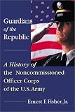 Guardians of the Republic: A History of the Non-Commissioned Officer Corps of the Us Army