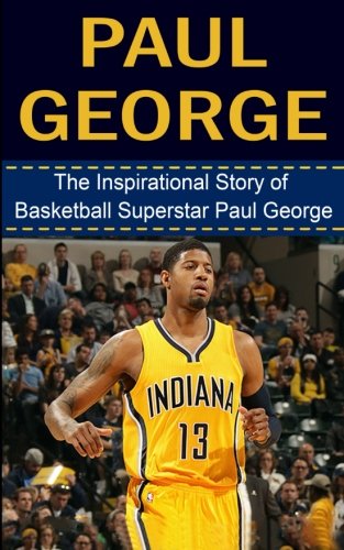 Paul George: The Inspirational Story of Basketball Superstar Paul George (Paul George Unauthorized Biography, Indiana Pacers, Fresno State, NBA Books)
