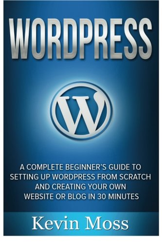Wordpress: A Complete Beginner's Guide to Setting Up Wordpress From Scratch And Creating Your Own Website Or Blog In 30 Minutes
