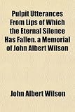 Pulpit Utterances From Lips of Which the Eternal Silence Has Fallen. a Memorial of John Albert Wilson