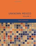 Unknown Mexico, Volume 1: A Record of Five Years' Exploration Among the Tribes of the Western Sierra Madre; In the Tierra Caliente of Tepic and Jalisco; and Among the Tarascos of Michoacan