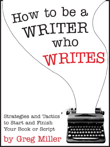 How To Be A Writer Who Writes: Strategies and Tactics To Start and Finish Your Book Or Script