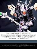 The Unauthorized Guide to Everything You Want to Know About the Harry Potter Series of Novels By Author, J.K. Rowling