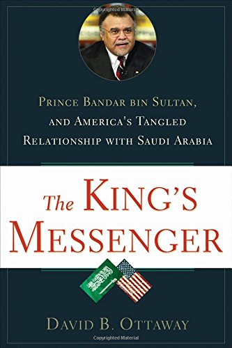 The King's Messenger: Prince Bandar bin Sultan and America's Tangled Relationship With Saudi Arabia